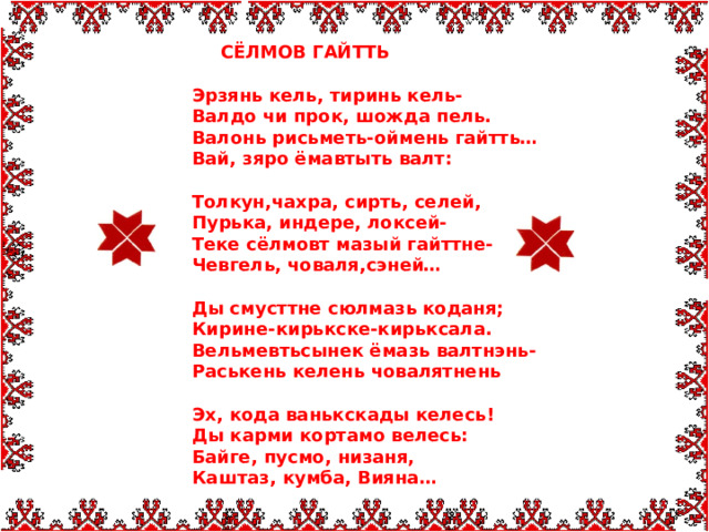  СЁЛМОВ ГАЙТТЬ Эрзянь кель, тиринь кель- Валдо чи прок, шожда пель. Валонь рисьметь-оймень гайтть… Вай, зяро ёмавтыть валт:  Толкун,чахра, сирть, селей, Пурька, индере, локсей- Теке сёлмовт мазый гайттне- Чевгель, човаля,сэней…  Ды смусттне сюлмазь коданя; Кирине-кирькске-кирьксала. Вельмевтьсынек ёмазь валтнэнь- Раськень келень човалятнень  Эх, кода ванькскады келесь! Ды карми кортамо велесь: Байге, пусмо, низаня, Каштаз, кумба, Вияна…  