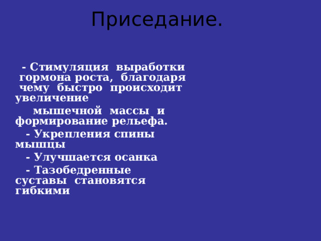 Приседание.    - Стимуляция выработки гормона роста, благодаря чему быстро происходит увеличение  мышечной массы и формирование рельефа.  - Укрепления спины мышцы  - Улучшается осанка  - Тазобедренные суставы становятся гибкими   