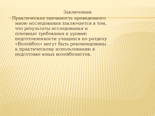 Заключения  Практическая значимость проведенного  мною исследования заключается в том,  что результаты исследования и  основные требования к уровню  подготовленности учащихся по разделу  «Волейбол» могут быть рекомендованы  к практическому использованию в  подготовке юных волейболистов. 