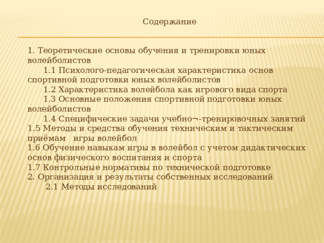 Содержание 1. Теоретические основы обучения и тренировки юных волейболистов  1.1 Психолого-педагогическая характеристика основ спортивной подготовки юных волейболистов  1.2 Характеристика волейбола как игрового вида спорта  1.3 Основные положения спортивной подготовки юных волейболистов  1.4 Специфические задачи учебно¬-тренировочных занятий 1.5 Методы и средства обучения техническим и тактическим приёмам игры волейбол 1.6 Обучение навыкам игры в волейбол с учетом дидактических основ физического воспитания и спорта 1.7 Контрольные нормативы по технической подготовке 2. Организация и результаты собственных исследований  2.1 Методы исследований 