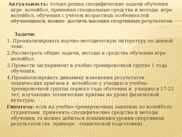  Актуальность: только решая специфические задачи обучения игре волейбол, применяя специальные средства и методы игре волейбол, обучения с учётом возрастных особенностей обучающихся, можно достичь высоких спортивных результатов.  Задачи: 1. Проанализировать научно-методическую литературу по данной теме. 2.Рассмотреть общие задачи, методы и средства обучения игре волейбол. 3.Провести эксперимент в учебно-тренировочной группе 1 года обучения. 4.Проанализировать динамику изменения результатов технических приёмов в волейболе у учащихся учебно-тренировочной группы первого года обучения и учащихся 17-22 лет, изучающих технические приёмы на уроке физической культуры. Гипотеза: если на учебно-тренировочных занятиях по волейболу студентами применять специфические средства и методы обучения, то можно добиться повышения уровня спортивных результатов (на примере технической подготовки). 