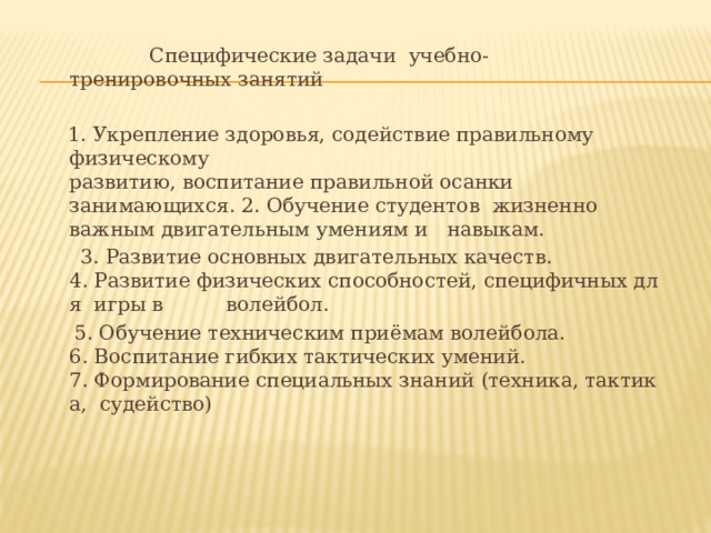  Специфические задачи  учебно-­тренировочных занятий     1. Укрепление здоровья, содействие правильному  физическому  развитию, воспитание правильной осанки  занимающихся. 2. Обучение студентов  жизненно  важным двигательным умениям и  навыкам.  3. Развитие основных двигательных качеств. 4. Развитие физических способностей, специфичных для  игры в  волейбол.  5. Обучение техническим приёмам волейбола. 6. Воспитание гибких тактических умений. 7. Формирование специальных знаний (техника, тактика,  судейство) 