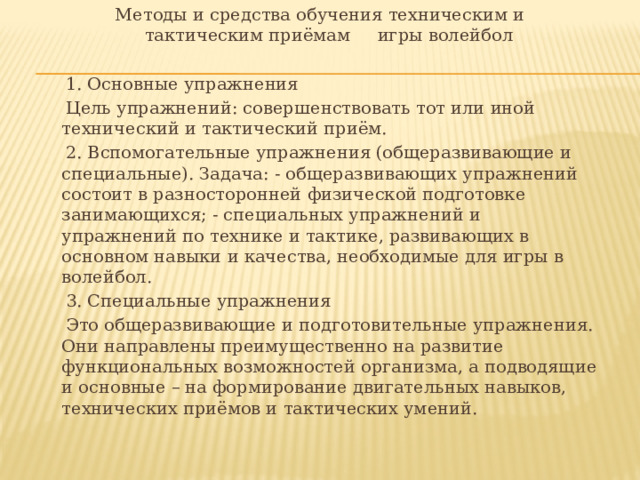  Методы и средства обучения техническим и  тактическим приёмам  игры волейбол  1. Основные упражнения  Цель упражнений: совершенствовать тот или иной технический и тактический приём.  2. Вспомогательные упражнения (общеразвивающие и специальные). Задача: - общеразвивающих упражнений состоит в разносторонней физической подготовке занимающихся; - специальных упражнений и упражнений по технике и тактике, развивающих в основном навыки и качества, необходимые для игры в волейбол.  3. Специальные упражнения  Это общеразвивающие и подготовительные упражнения. Они направлены преимущественно на развитие функциональных возможностей организма, а подводящие и основные – на формирование двигательных навыков, технических приёмов и тактических умений. 