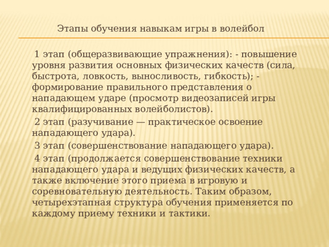 Этапы обучения навыкам игры в волейбол  1 этап (общеразвивающие упражнения): - повышение уровня развития основных физических качеств (сила, быстрота, ловкость, выносливость, гибкость); - формирование правильного представления о нападающем ударе (просмотр видеозаписей игры квалифицированных волейболистов).  2 этап (разучивание — практическое освоение нападающего удара).  3 этап (совершенствование нападающего удара).  4 этап (продолжается совершенствование техники нападающего удара и ведущих физических качеств, а также включение этого приема в игровую и соревновательную деятельность. Таким образом, четырехэтапная структура обучения применяется по каждому приему техники и тактики. 