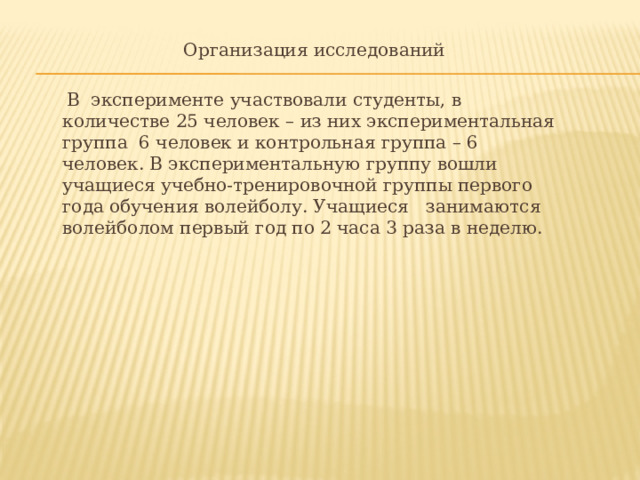 Организация исследований      В  эксперименте участвовали студенты, в  количестве 25 человек – из них экспериментальная  группа  6 человек и контрольная группа – 6  человек. В экспериментальную группу вошли  учащиеся учебно­-тренировочной группы первого  года обучения волейболу. Учащиеся  занимаются  волейболом первый год по 2 часа 3 раза в неделю. 