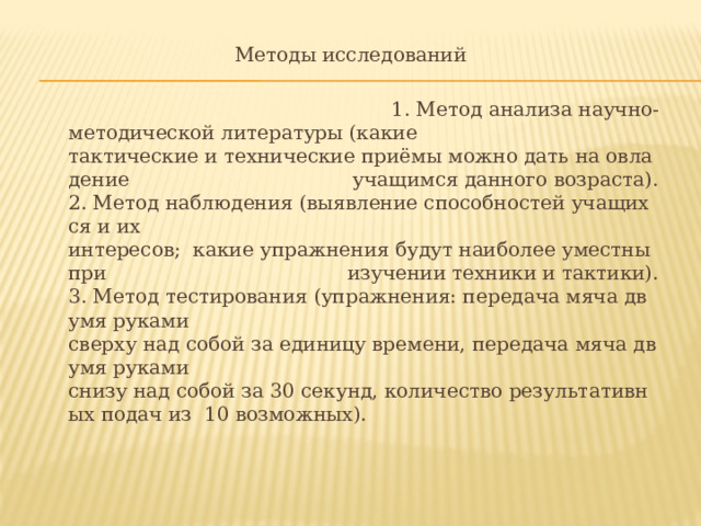  Методы исследований  1. Метод анализа научно-­методической литературы (какие тактические и технические приёмы можно дать на овладение  учащимся данного возраста). 2. Метод наблюдения (выявление способностей учащихся и их  интересов;  какие упражнения будут наиболее уместны при  изучении техники и тактики). 3. Метод тестирования (упражнения: передача мяча двумя руками  сверху над собой за единицу времени, передача мяча двумя руками  снизу над собой за 30 секунд, количество результативных подач из  10 возможных). 