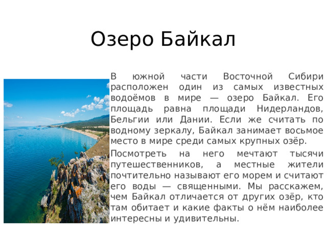 Озеро Байкал В южной части Восточной Сибири расположен один из самых известных водоёмов в мире — озеро Байкал. Его площадь равна площади Нидерландов, Бельгии или Дании. Если же считать по водному зеркалу, Байкал занимает восьмое место в мире среди самых крупных озёр. Посмотреть на него мечтают тысячи путешественников, а местные жители почтительно называют его морем и считают его воды — священными. Мы расскажем, чем Байкал отличается от других озёр, кто там обитает и какие факты о нём наиболее интересны и удивительны. 