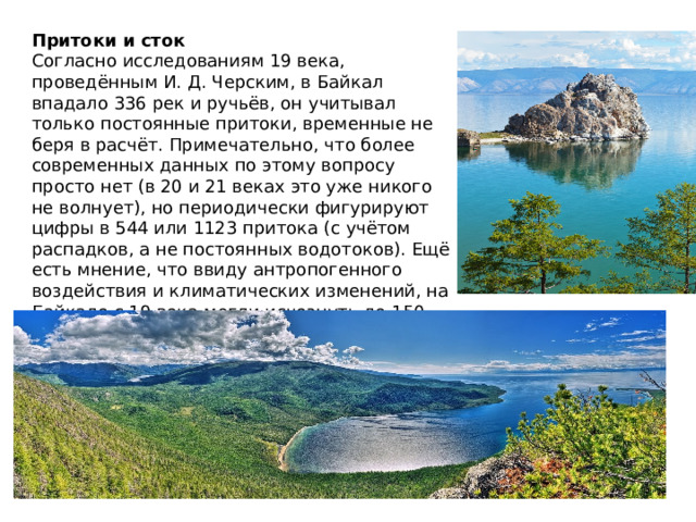 Притоки и сток Согласно исследованиям 19 века, проведённым И. Д. Черским, в Байкал впадало 336 рек и ручьёв, он учитывал только постоянные притоки, временные не беря в расчёт. Примечательно, что более современных данных по этому вопросу просто нет (в 20 и 21 веках это уже никого не волнует), но периодически фигурируют цифры в 544 или 1123 притока (с учётом распадков, а не постоянных водотоков). Ещё есть мнение, что ввиду антропогенного воздействия и климатических изменений, на Байкале с 19 века могли исчезнуть до 150 водотоков. 