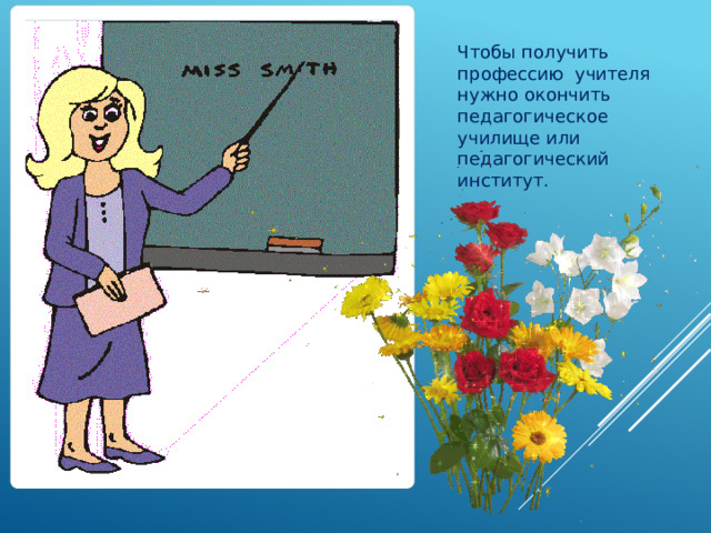Чтобы получить профессию учителя нужно окончить педагогическое училище или педагогический институт. 