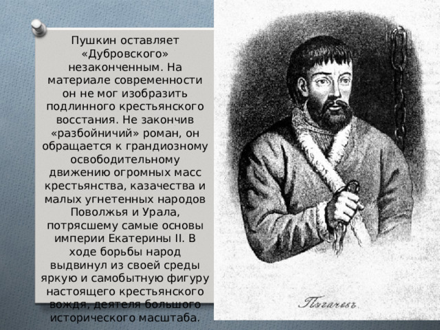 Пушкин оставляет «Дубровского» незаконченным. На материале современности он не мог изобразить подлинного крестьянского восстания. Не закончив «разбойничий» роман, он обращается к грандиозному освободительному движению огромных масс крестьянства, казачества и малых угнетенных народов Поволжья и Урала, потрясшему самые основы империи Екатерины II. В ходе борьбы народ выдвинул из своей среды яркую и самобытную фигуру настоящего крестьянского вождя, деятеля большого исторического масштаба. 