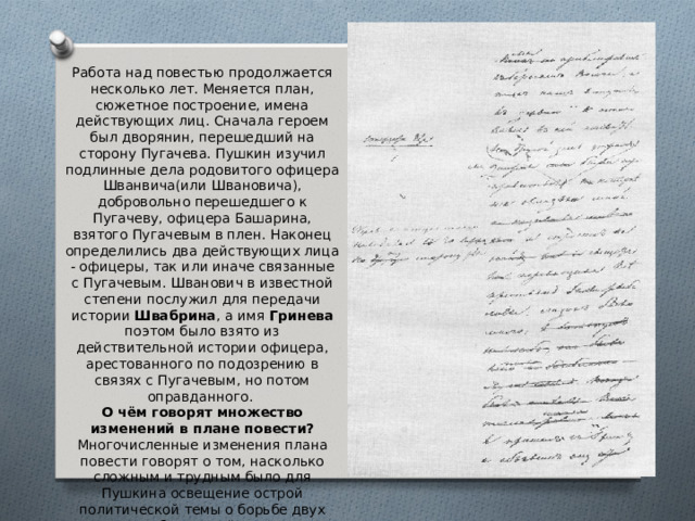 Работа над повестью продолжается несколько лет. Меняется план, сюжетное построение, имена действующих лиц. Сначала героем был дворянин, перешедший на сторону Пугачева. Пушкин изучил подлинные дела родовитого офицера Шванвича(или Швановича), добровольно перешедшего к Пугачеву, офицера Башарина, взятого Пугачевым в плен. Наконец определились два действующих лица - офицеры, так или иначе связанные с Пугачевым. Шванович в известной степени послужил для передачи истории Швабрина , а имя Гринева поэтом было взято из действительной истории офицера, арестованного по подозрению в связях с Пугачевым, но потом оправданного. О чём говорят множество изменений в плане повести? Многочисленные изменения плана повести говорят о том, насколько сложным и трудным было для Пушкина освещение острой политической темы о борьбе двух классов, злободневной и в 30-е годы XIX века. 