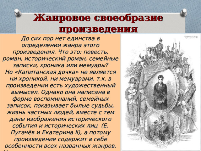 Жанровое своеобразие произведения До сих пор нет единства в определении жанра этого произведения. Что это: повесть, роман, исторический роман, семейные записки, хроника или мемуары?  Но «Капитанская дочка» не является ни хроникой, ни мемуарами, т.к. в произведении есть художественный вымысел. Однако она написана в форме воспоминаний, семейных записок, показывает былые судьбы, жизнь частных людей, вместе с тем даны изображения исторического события и исторических лиц (Е. Пугачёв и Екатерина II ), а потому произведение содержит в себе особенности всех названных жанров.  Но основным жанром принято считать повесть . 