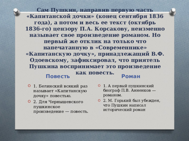 Сам Пушкин, направив первую часть «Капитанской дочки» (конец сентября 1836 года), а потом и весь ее текст (октябрь 1836-го) цензору П.А. Корсакову, неизменно называет свое произведение романом. Но первый же отклик на только что напечатанную в «Современнике» «Капитанскую дочку», принадлежащий В.Ф. Одоевскому, зафиксировал, что приятель Пушкина воспринимает это произведение как повесть.    Повесть Роман 1. Белинский всякий раз называет «Капитанскую дочку» повестью. 2. Для Чернышевского пушкинское произведение — повесть. 1. А первый пушкинский биограф П.В. Анненков — романом. 2. М. Горький был убежден, что Пушкин написал исторический роман 