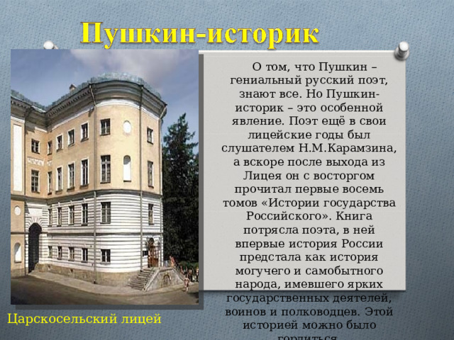  О том, что Пушкин – гениальный русский поэт, знают все. Но Пушкин-историк – это особенной явление. Поэт ещё в свои лицейские годы был слушателем Н.М.Карамзина, а вскоре после выхода из Лицея он с восторгом прочитал первые восемь томов «Истории государства Российского». Книга потрясла поэта, в ней впервые история России предстала как история могучего и самобытного народа, имевшего ярких государственных деятелей, воинов и полководцев. Этой историей можно было гордиться. Царскосельский лицей 