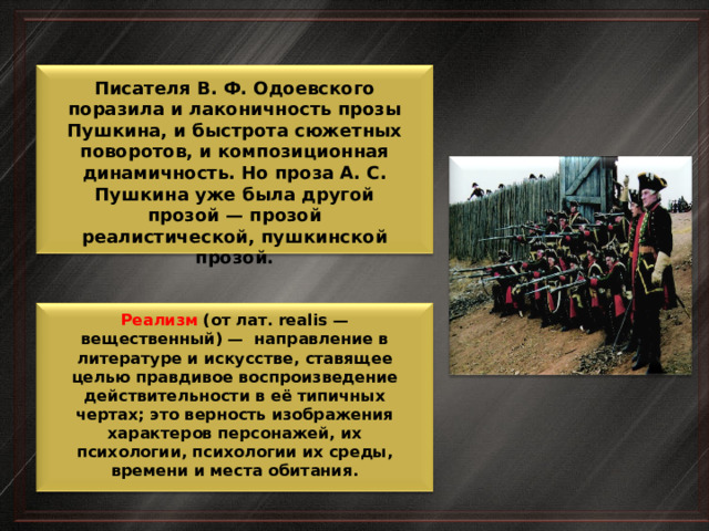 Писателя В. Ф. Одоевского поразила и лаконичность прозы Пушкина, и быстрота сюжетных поворотов, и композиционная динамичность. Но проза А. С. Пушкина уже была другой прозой — прозой реалистической, пушкинской прозой. Реализм (от лат. realis — вещественный) — направление в литературе и искусстве, ставящее целью правдивое воспроизведение действительности в её типичных чертах; это верность изображения характеров персонажей, их психологии, психологии их среды, времени и места обитания. 