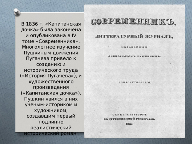 В 1836 г. «Капитанская дочка» была закончена и опубликована в IV томе «Современника». Многолетнее изучение Пушкиным движения Пугачева привело к созданию и исторического труда («История Пугачева»), и художественного произведения («Капитанская дочка»). Пушкин явился в них ученым-историком и художником, создавшим первый подлинно реалистический исторический роман.   