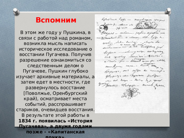 Вспомним В этом же году у Пушкина, в связи с работой над романом, возникла мысль написать историческое исследование о восстании Пугачева. Получив разрешение ознакомиться со следственным делом о Пугачеве, Пушкин глубоко изучает архивные материалы, а затем едет в местности, где развернулось восстание [Поволжье, Оренбургский край), осматривает места событий, расспрашивает стариков, очевидцев восстания. В результате этой работы в 1834 г. появилась «История Пугачева», а двумя годами позже - «Капитанская дочка». 