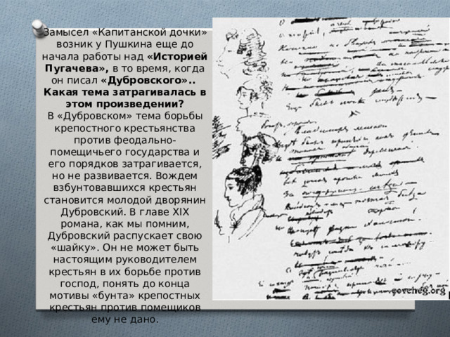 Замысел «Капитанской дочки» возник у Пушкина еще до начала работы над «Историей Пугачева», в то время, когда он писал «Дубровского».. Какая тема затрагивалась в этом произведении? В «Дубровском» тема борьбы крепостного крестьянства против феодально-помещичьего государства и его порядков затрагивается, но не развивается. Вождем взбунтовавшихся крестьян становится молодой дворянин Дубровский. В главе XIX романа, как мы помним, Дубровский распускает свою «шайку». Он не может быть настоящим руководителем крестьян в их борьбе против господ, понять до конца мотивы «бунта» крепостных крестьян против помещиков ему не дано. 