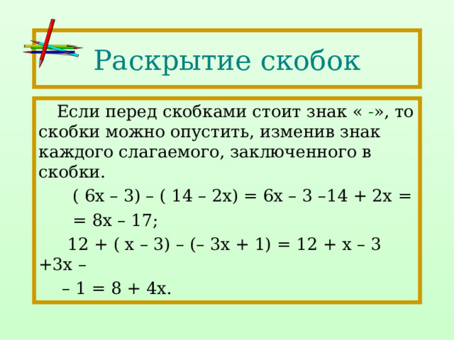 Раскрытие скобок Если перед скобками стоит знак « - », то скобки можно опустить, изменив знак каждого слагаемого, заключенного в скобки.  ( 6х – 3) – ( 14 – 2х) = 6х – 3 –14 + 2х =  = 8х – 17;  12 + ( х – 3) – (– 3х + 1) = 12 + х – 3 +3х – – 1 = 8 + 4х. 