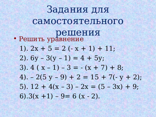 Задания для самостоятельного решения Решить уравнение  1). 2х + 5 = 2 (- х + 1) + 11;  2). 6у – 3(у – 1) = 4 + 5у;  3). 4 ( х – 1) – 3 = - (х + 7) + 8;  4). – 2(5 у – 9) + 2 = 15 + 7(- у + 2);  5). 12 + 4(х – 3) – 2х = (5 – 3х) + 9;  6).3(х +1) – 9= 6 (х - 2). 