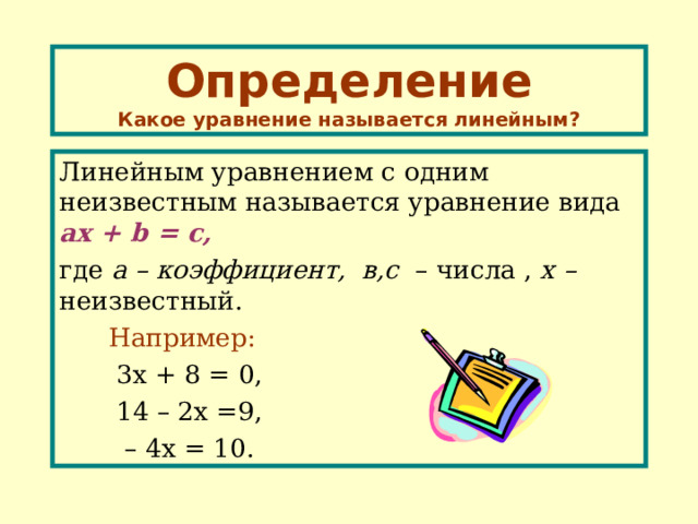 Определение  Какое уравнение называется линейным? Линейным уравнением с одним неизвестным называется уравнение вида ах  + b = с, где а – коэффициент, в,с – числа , х – неизвестный.  Например:   3х + 8 = 0,  1 4 – 2х =9,   – 4х = 10. 