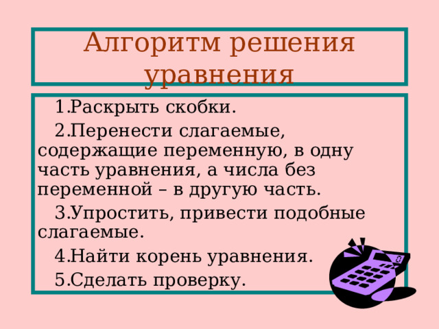 Алгоритм решения уравнения Раскрыть скобки . Перенести слагаемые, содержащие переменную, в одну часть уравнения, а числа без переменной – в другую часть . Упростить, привести подобные слагаемые . Найти корень уравнения . Сделать проверку. 