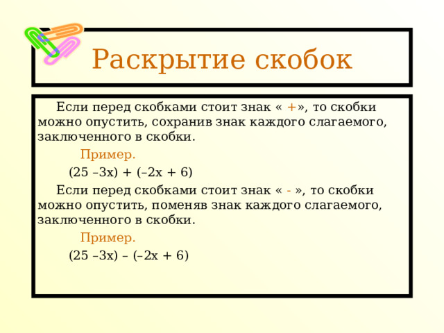 Раскрытие скобок Если перед скобками стоит знак « + », то скобки можно опустить, сохранив знак каждого слагаемого, заключенного в скобки.  Пример.  (25 –3х) + (–2х + 6) Если перед скобками стоит знак « - », то скобки можно опустить, поменяв знак каждого слагаемого, заключенного в скобки.  Пример.  (25 –3х) – (–2х + 6) 