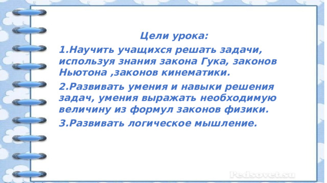   Цели урока: 1.Научить учащихся решать задачи, используя знания закона Гука, законов Ньютона ,законов кинематики. 2.Развивать умения и навыки решения задач, умения выражать необходимую величину из формул законов физики. 3.Развивать логическое мышление.   