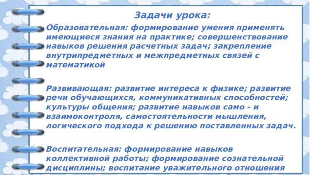 Задачи урока: Образовательная: формирование умения применять имеющиеся знания на практике; совершенствование навыков решения расчетных задач; закрепление внутрипредметных и межпредметных связей с математикой  Развивающая: развитие интереса к физике; развитие речи обучающихся, коммуникативных способностей; культуры общения; развитие навыков само - и взаимоконтроля, самостоятельности мышления, логического подхода к решению поставленных задач.  Воспитательная: формирование навыков коллективной работы; формирование сознательной дисциплины; воспитание уважительного отношения друг к другу, к точке зрения товарищей; повышение познавательной деятельности и активности обучающихся;   