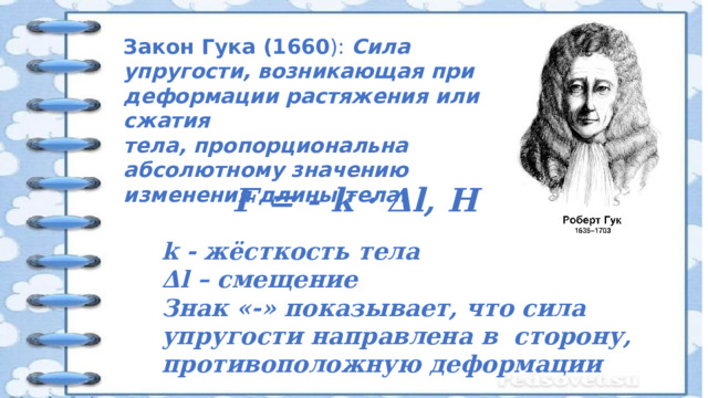 Закон Гука (1660 ): Сила упругости, возникающая при деформации растяжения или сжатия тела, пропорциональна абсолютному значению изменения длины тела. F = - k · Δl, Н k - жёсткость тела Δl – смещение Знак «-» показывает, что сила упругости направлена в сторону, противоположную деформации 