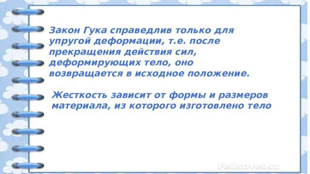 Закон Гука справедлив только для упругой деформации, т.е. после прекращения действия сил, деформирующих тело, оно возвращается в исходное положение. Жесткость зависит от формы и размеров материала, из которого изготовлено тело 