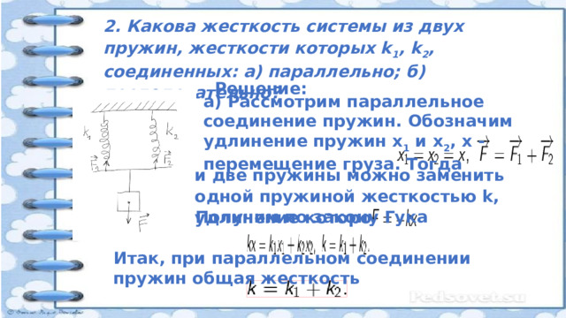 2. Какова жесткость системы из двух пружин, жесткости которых k 1 , k 2 , соединенных: а) параллельно; б) последовательно? Решение: а) Рассмотрим параллельное соединение пружин. Обозначим удлинение пружин х 1 и х 2 , х - перемещение груза. Тогда и две пружины можно заменить одной пружиной жесткостью k, удлинение которой x. Получим по закону Гука Итак, при параллельном соединении пружин общая жесткость : 