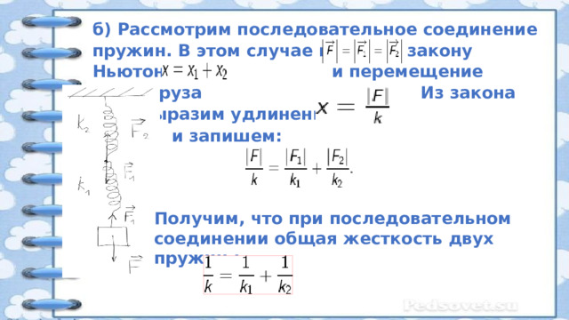 б) Рассмотрим последовательное соединение пружин. В этом случае по 3-ему закону Ньютона и перемещение груза Из закона Гука выразим удлинение:  и запишем: Получим, что при последовательном соединении общая жесткость двух пружин : 