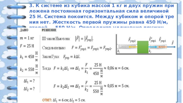 3. К си­сте­ме из ку­би­ка мас­сой 1 кг и двух пру­жин при­ло­же­на по­сто­ян­ная го­ри­зон­таль­ная сила величиной 25 Н. Система покоится. Между ку­би­ком и опо­рой тре­ния нет. Жест­кость пер­вой пру­жи­ны равна 450 Н/м, вто­рой — 550 Н/м. Определите удлинение пружин.  