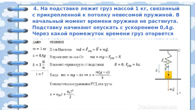   4. На подставке лежит груз массой 1 кг, связанный с прикрепленной к потолку невесомой пружиной. В начальный момент времени пружина не растянута. Подставку начинают опускать с ускорением 0,4 g . Через какой промежуток времени груз оторвется от подставки, если жесткость пружины составляет 3 Н/м? 