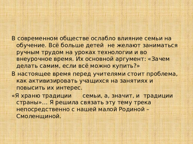 В современном обществе ослабло влияние семьи на обучение. Всё больше детей  не желают заниматься ручным трудом на уроках технологии и во внеурочное время. Их основной аргумент: «Зачем делать самим, если всё можно купить?»   В настоящее время перед учителями стоит проблема, как активизировать учащихся на занятиях и повысить их интерес. «Я храню традиции семьи, а, значит, и традиции страны»… Я решила связать эту тему трека непосредственно с нашей малой Родиной – Смоленщиной.   