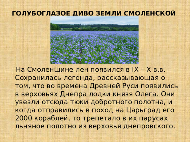 ГОЛУБОГЛАЗОЕ ДИВО ЗЕМЛИ СМОЛЕНСКОЙ    На Смоленщине лен появился в IX – X в.в. Сохранилась легенда, рассказывающая о том, что во времена Древней Руси появились в верховьях Днепра лодки князя Олега. Они увезли отсюда тюки добротного полотна, и когда отправились в поход на Царьград его 2000 кораблей, то трепетало в их парусах льняное полотно из верховья днепровского. 