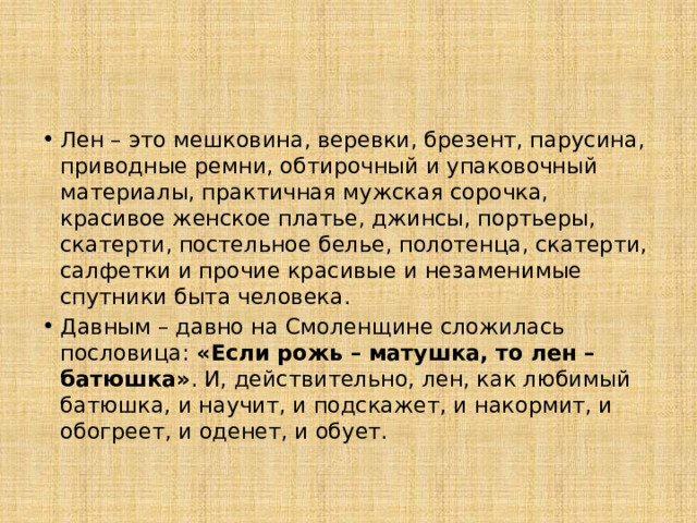 Лен – это мешковина, веревки, брезент, парусина, приводные ремни, обтирочный и упаковочный материалы, практичная мужская сорочка, красивое женское платье, джинсы, портьеры, скатерти, постельное белье, полотенца, скатерти, салфетки и прочие красивые и незаменимые спутники быта человека. Давным – давно на Смоленщине сложилась пословица: «Если рожь – матушка, то лен – батюшка» . И, действительно, лен, как любимый батюшка, и научит, и подскажет, и накормит, и обогреет, и оденет, и обует. 