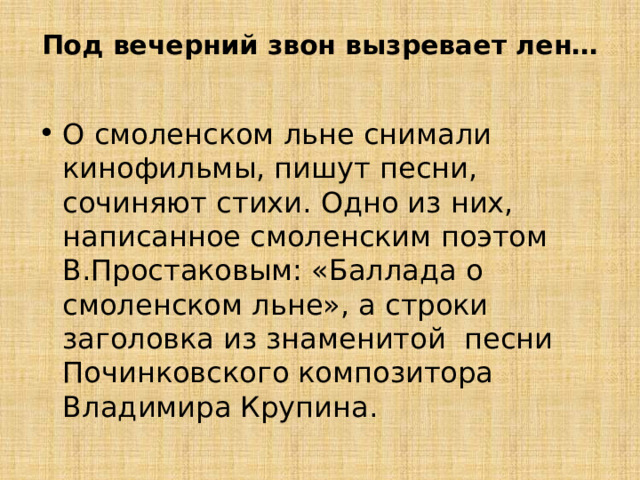 Под вечерний звон вызревает лен…   О смоленском льне снимали кинофильмы, пишут песни, сочиняют стихи. Одно из них, написанное смоленским поэтом В.Простаковым: «Баллада о смоленском льне», а строки заголовка из знаменитой песни Починковского композитора Владимира Крупина. 