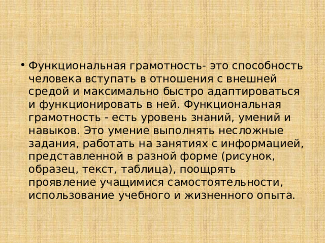 Функциональная грамотность- это способность человека вступать в отношения с внешней средой и максимально быстро адаптироваться и функционировать в ней. Функциональная грамотность - есть уровень знаний, умений и навыков. Это умение выполнять несложные задания, работать на занятиях с информацией, представленной в разной форме (рисунок, образец, текст, таблица), поощрять проявление учащимися самостоятельности, использование учебного и жизненного опыта.  