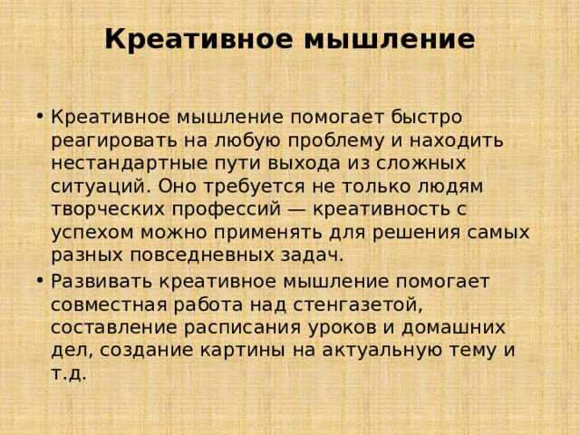 Креативное мышление   Креативное мышление помогает быстро реагировать на любую проблему и находить нестандартные пути выхода из сложных ситуаций. Оно требуется не только людям творческих профессий — креативность с успехом можно применять для решения самых разных повседневных задач.                     Развивать креативное мышление помогает совместная работа над стенгазетой, составление расписания уроков и домашних дел, создание картины на актуальную тему и т.д.    