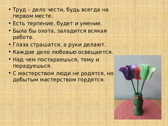   Труд – дело чести, будь всегда на первом месте. Есть терпение, будет и умение. Была бы охота, заладится всякая работа. Глаза страшатся, а руки делают. Каждое дело любовью освещается. Над чем постараешься, тому и порадуешься. С мастерством люди не родятся, но добытым мастерством гордятся. 