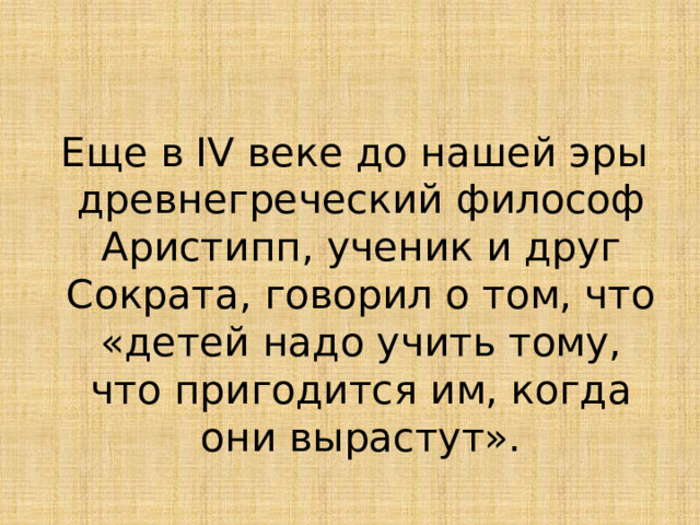  Еще в IV веке до нашей эры древнегреческий философ Аристипп, ученик и друг Сократа, говорил о том, что «детей надо учить тому, что пригодится им, когда они вырастут». 