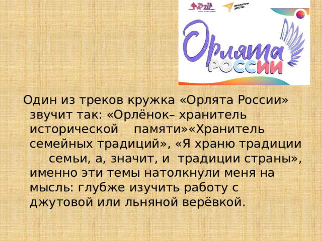  Один из треков кружка «Орлята России» звучит так: «Орлёнок– хранитель исторической памяти»«Хранитель семейных традиций», «Я храню традиции семьи, а, значит, и традиции страны», именно эти темы натолкнули меня на мысль: глубже изучить работу с джутовой или льняной верёвкой. 