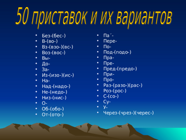 Без-(бес-) В-(во-) Вз-(взо-)(вс-) Воз-(вос-) Вы- До- За- Из-(изо-)(ис-) На- Над-(надо-) Не-(недо-) Низ-(нис-) О- Об-(обо-) От-(ото-)  Па ΄ - Пере- По- Под-(подо-) Пра- Пре- Пред-(предо-) При- Про- Раз-(разо-)(рас-) Роз-(рос-) С-(со-) Су- У- Через-(чрез-)(черес-) 