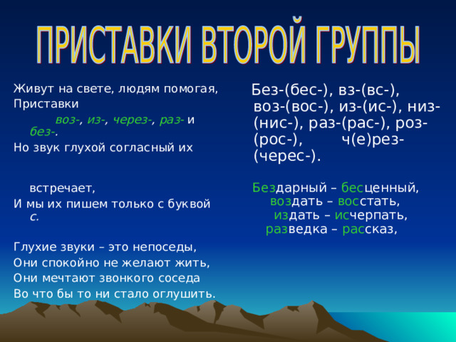 Живут на свете, людям помогая, Приставки  воз- , из- , через- , раз-  и  без- . Но звук глухой согласный их  встречает, И мы их пишем только с буквой с.  Глухие звуки – это непоседы, Они спокойно не желают жить, Они мечтают звонкого соседа Во что бы то ни стало оглушить.  Без-(бес-), вз-(вс-), воз-(вос-), из-(ис-), низ-(нис-), раз-(рас-), роз-(рос-), ч(е)рез-(черес-).  Без дарный – бес ценный, воз дать – вос стать, из дать – ис черпать, раз ведка – рас сказ, 