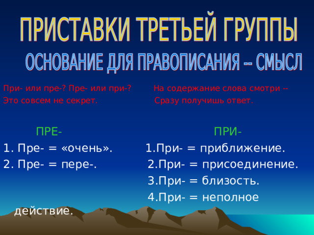 При- или пре-? Пре- или при-?  На содержание слова смотри --  Это совсем не секрет. Сразу получишь ответ.  ПРЕ-  ПРИ- 1. Пре- = «очень». 1.При- = приближение. 2. Пре- = пере-. 2.При- = присоединение.  3.При- = близость.  4.При- = неполное действие. 