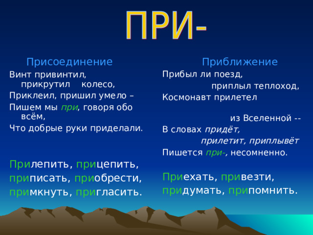  Присоединение Винт привинтил, прикрутил колесо, Приклеил, пришил умело – Пишем мы при , говоря обо всём, Что добрые руки приделали. При лепить, при цепить, при писать, при обрести, при мкнуть, при гласить.  Приближение Прибыл ли поезд,  приплыл теплоход, Космонавт прилетел  из Вселенной -- В словах придёт,  прилетит, приплывёт Пишется при- , несомненно. При ехать, при везти, при думать, при помнить. 