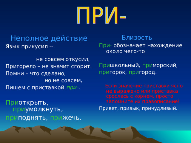  Неполное действие Язык прикусил --  не совсем откусил, Пригорело – не значит сгорит. Помни – что сделано,  но не совсем, Пишем с приставкой при- .  При открыть, при умолкнуть, при поднять, при жечь.  Близость При- обозначает нахождение около чего-то При школьный, при морский, при горок, при город.  Если значение приставки ясно не выражено или приставка срослась с корнем, просто запомните их правописание! Привет, привык, причудливый.  