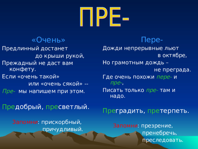  «Очень» Предлинный достанет  до крыши рукой, Прежадный не даст вам конфету. Если «очень такой»  или «очень сякой» -- Пре- мы напишем при этом. Пре добрый, пре светлый.  Запомни : прискорбный,  причудливый.  Пере- Дожди непрерывные льют  в октябре, Но грамотным дождь –  не преграда. Где очень похожи пере-  и пре- , Писать только пре-  там и надо. Пре градить, пре терпеть.    Запомни : презрение,  пренебречь,  преследовать. 